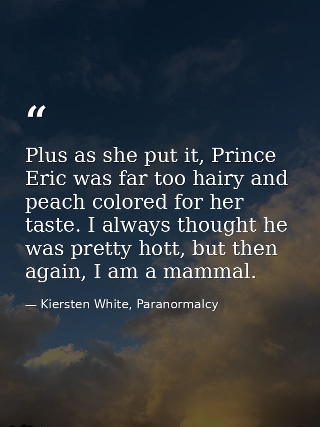 Plus as she put it, Prince Eric was far too hairy and peach colored for her taste. I always thought he was pretty hott,  — Kiersten White, Paranormalcy