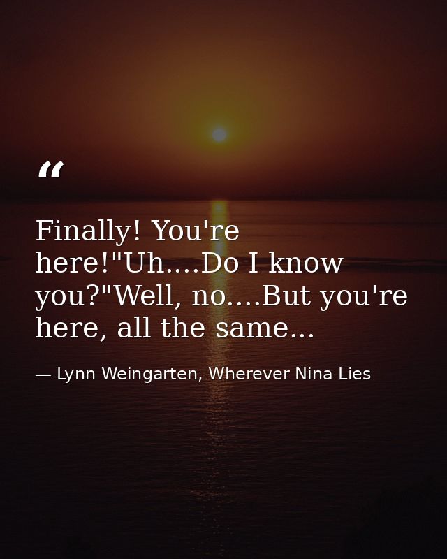 Finally! You're here!"Uh....Do I know you?"Well, no....But you're here, all the same... — Lynn Weingarten, Wherever Nina Lies