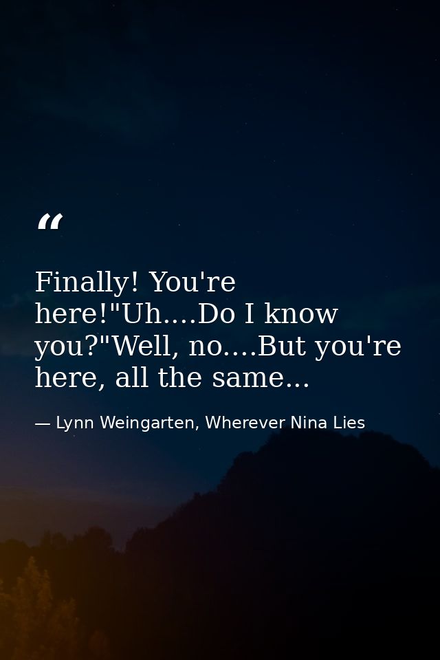 Finally! You're here!"Uh....Do I know you?"Well, no....But you're here, all the same... — Lynn Weingarten, Wherever Nina Lies