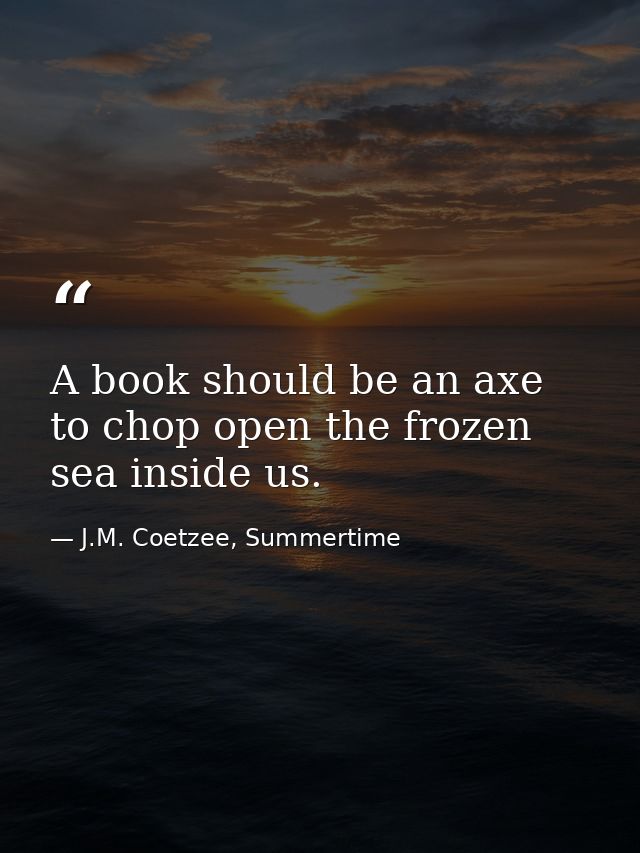 A book should be an axe to chop open the frozen sea inside us. — J.M. Coetzee, Summertime