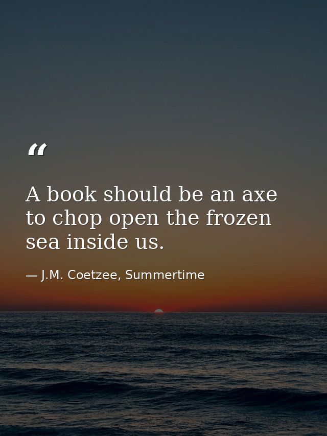 A book should be an axe to chop open the frozen sea inside us. — J.M. Coetzee, Summertime