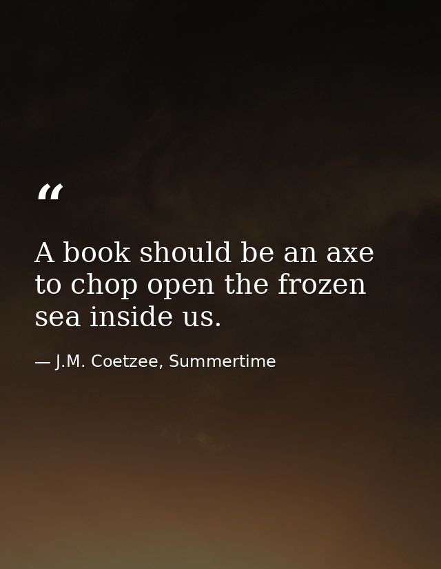 A book should be an axe to chop open the frozen sea inside us. — J.M. Coetzee, Summertime