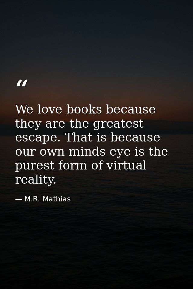 We love books because they are the greatest escape. That is because our own minds eye is the purest form of virtual real — M.R. Mathias