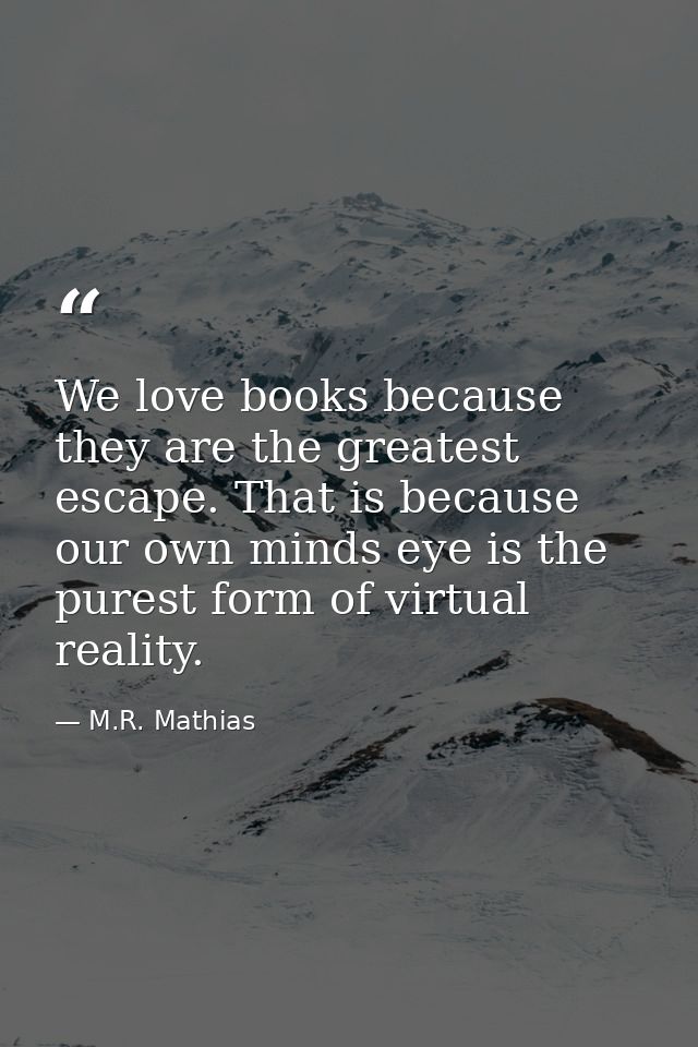 We love books because they are the greatest escape. That is because our own minds eye is the purest form of virtual real — M.R. Mathias