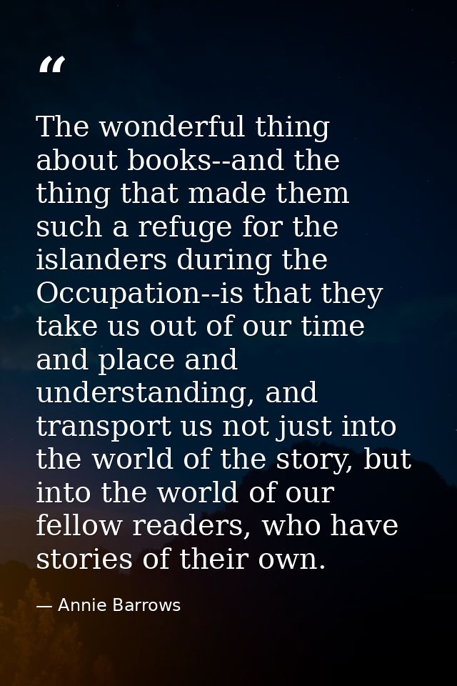 The wonderful thing about books--and the thing that made them such a refuge for the islanders during the Occupation--is  — Annie Barrows