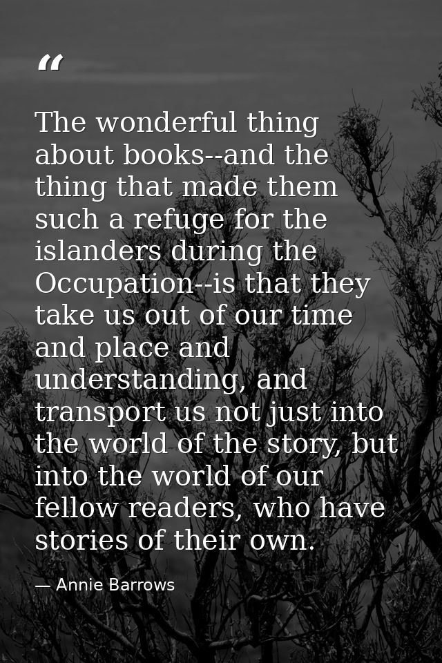 The wonderful thing about books--and the thing that made them such a refuge for the islanders during the Occupation--is  — Annie Barrows