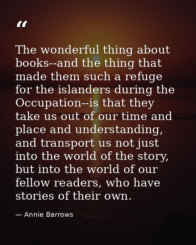 The wonderful thing about books--and the thing that made them such a refuge for the islanders during the Occupation--is  — Annie Barrows