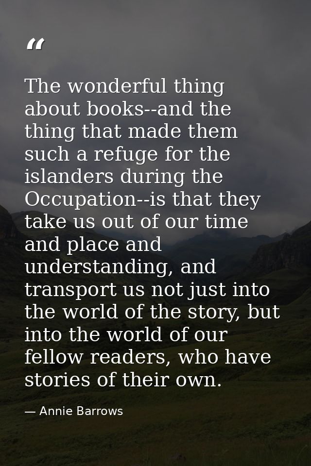 The wonderful thing about books--and the thing that made them such a refuge for the islanders during the Occupation--is  — Annie Barrows