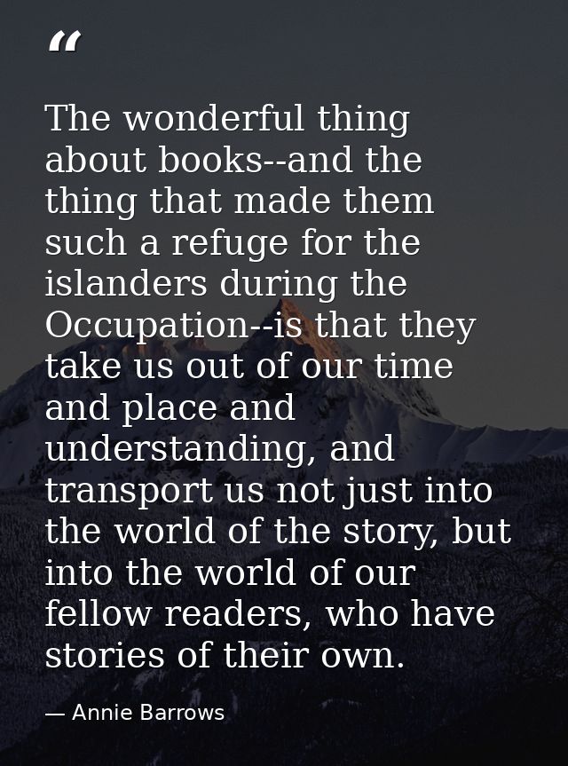 The wonderful thing about books--and the thing that made them such a refuge for the islanders during the Occupation--is  — Annie Barrows