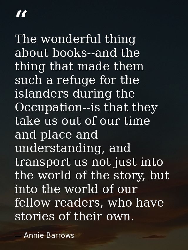 The wonderful thing about books--and the thing that made them such a refuge for the islanders during the Occupation--is  — Annie Barrows