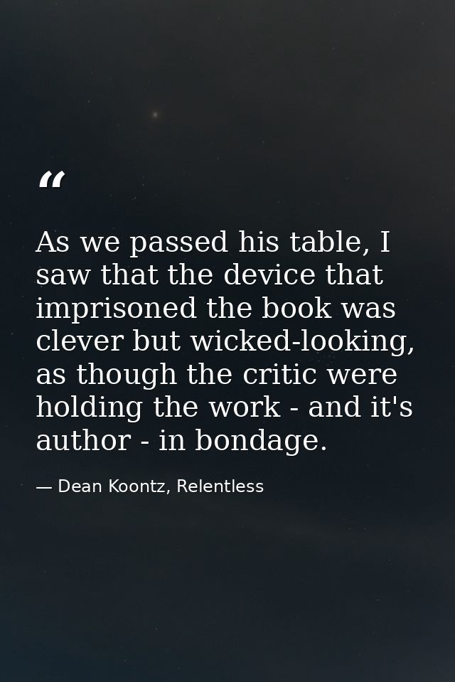 As we passed his table, I saw that the device that imprisoned the book was clever but wicked-looking, as though the crit — Dean Koontz, Relentless
