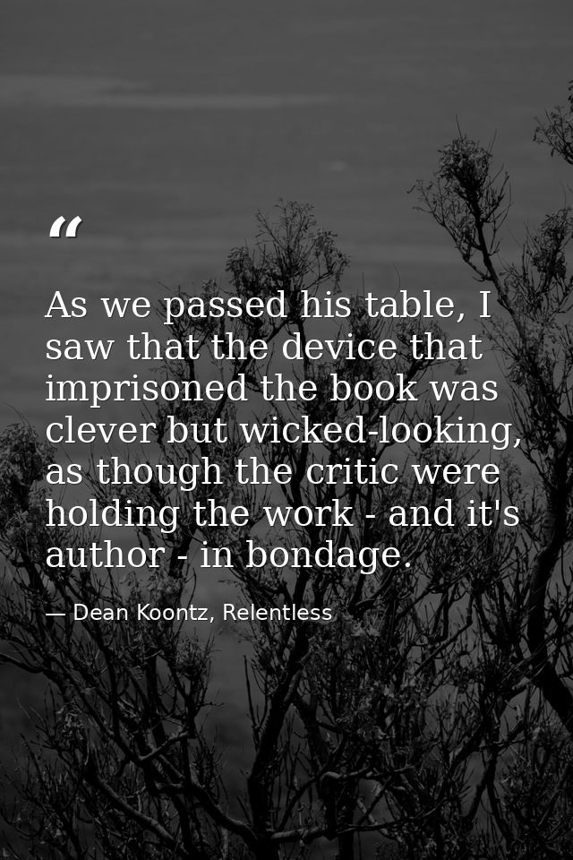 As we passed his table, I saw that the device that imprisoned the book was clever but wicked-looking, as though the crit — Dean Koontz, Relentless