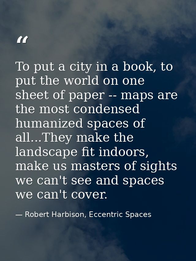 To put a city in a book, to put the world on one sheet of paper -- maps are the most condensed humanized spaces of all.. — Robert Harbison, Eccentric Spaces