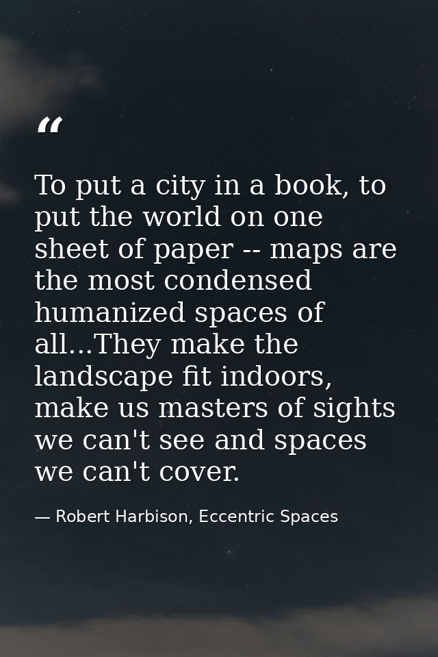 To put a city in a book, to put the world on one sheet of paper -- maps are the most condensed humanized spaces of all.. — Robert Harbison, Eccentric Spaces