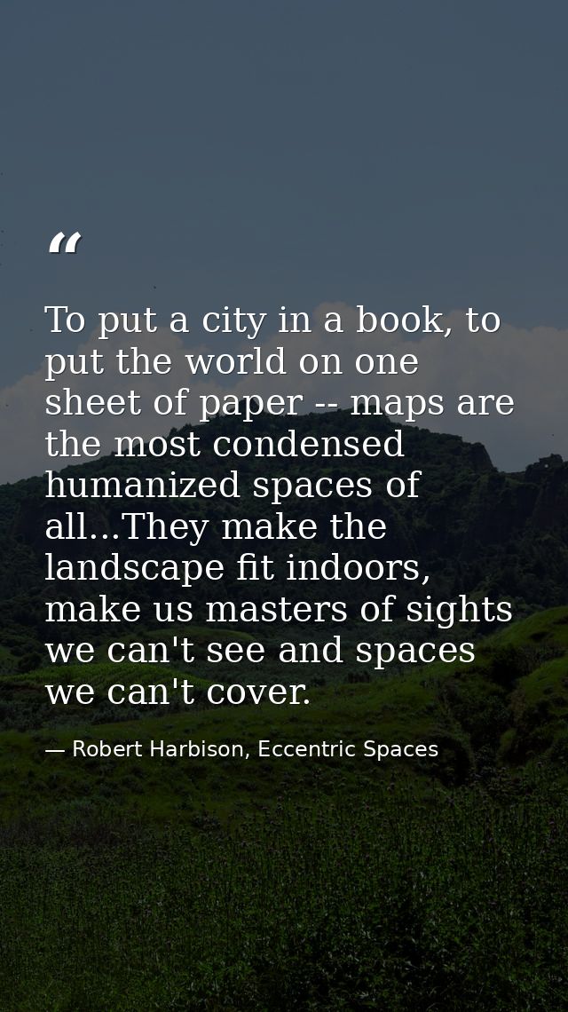To put a city in a book, to put the world on one sheet of paper -- maps are the most condensed humanized spaces of all.. — Robert Harbison, Eccentric Spaces