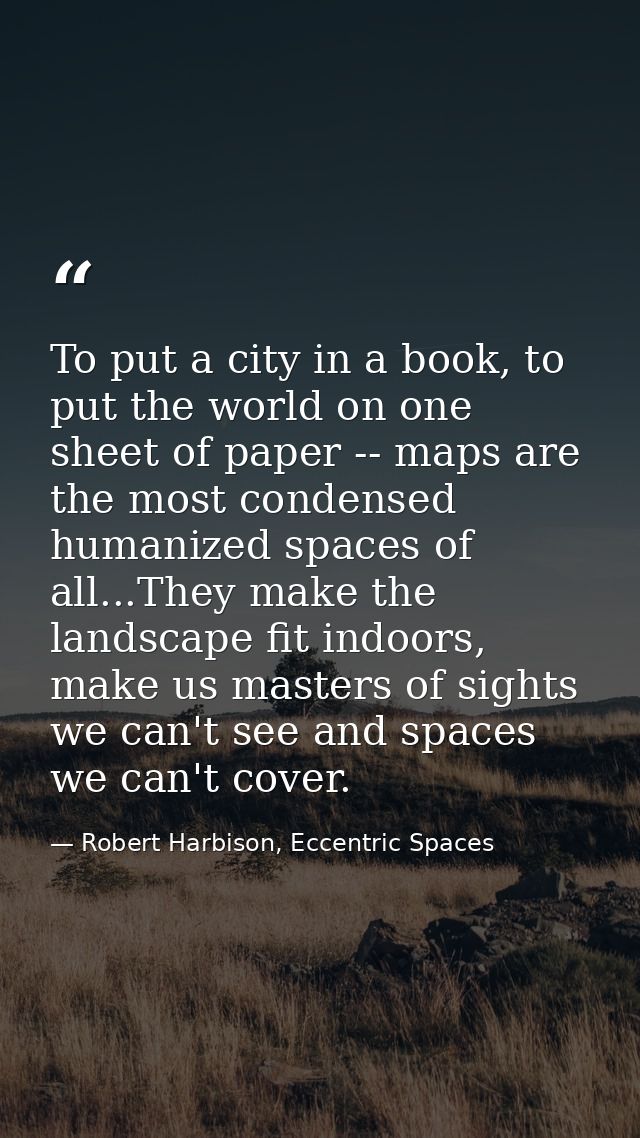 To put a city in a book, to put the world on one sheet of paper -- maps are the most condensed humanized spaces of all.. — Robert Harbison, Eccentric Spaces