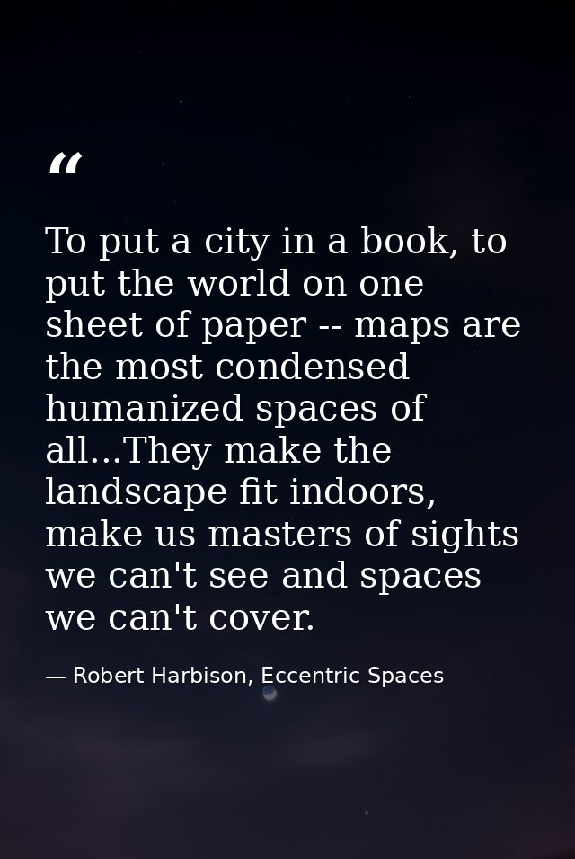 To put a city in a book, to put the world on one sheet of paper -- maps are the most condensed humanized spaces of all.. — Robert Harbison, Eccentric Spaces