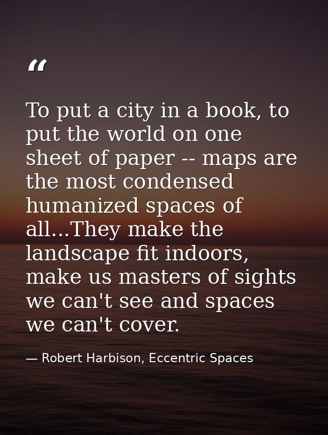 To put a city in a book, to put the world on one sheet of paper -- maps are the most condensed humanized spaces of all.. — Robert Harbison, Eccentric Spaces