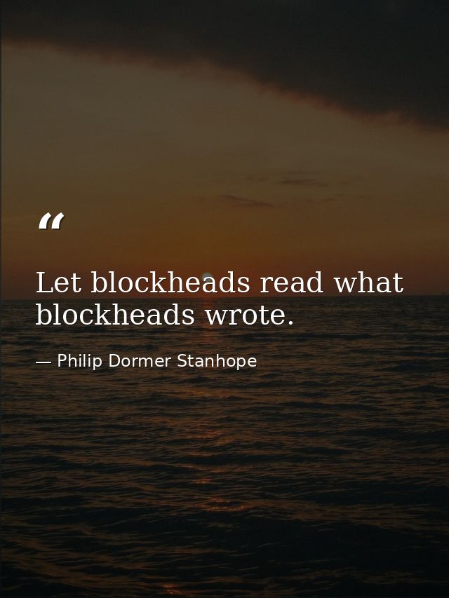 Let blockheads read what blockheads wrote. — Philip Dormer Stanhope