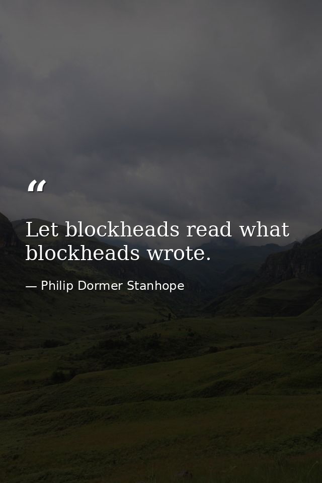 Let blockheads read what blockheads wrote. — Philip Dormer Stanhope