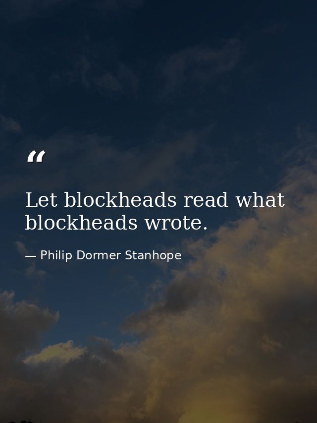 Let blockheads read what blockheads wrote. — Philip Dormer Stanhope