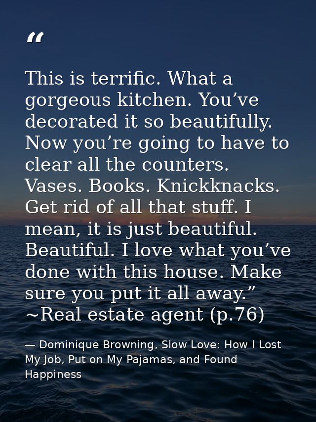 This is terrific. What a gorgeous kitchen. You’ve decorated it so beautifully. Now you’re going to have to clear all the — Dominique Browning, Slow Love: How I Lost My Job, Put on My Pajamas, and Found Happiness