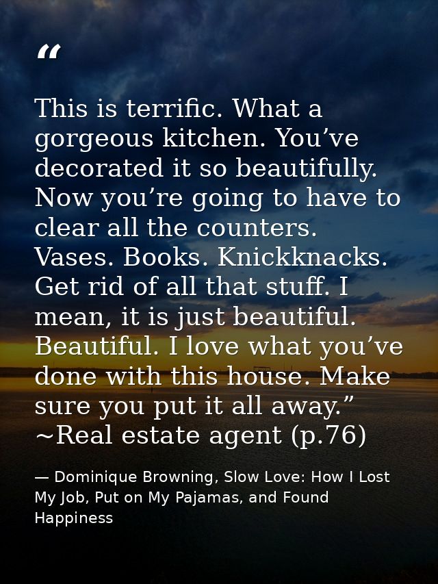 This is terrific. What a gorgeous kitchen. You’ve decorated it so beautifully. Now you’re going to have to clear all the — Dominique Browning, Slow Love: How I Lost My Job, Put on My Pajamas, and Found Happiness