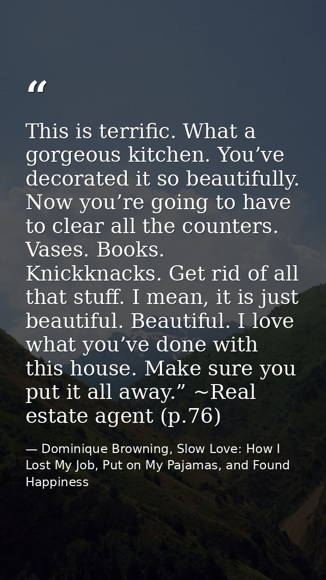 This is terrific. What a gorgeous kitchen. You’ve decorated it so beautifully. Now you’re going to have to clear all the — Dominique Browning, Slow Love: How I Lost My Job, Put on My Pajamas, and Found Happiness