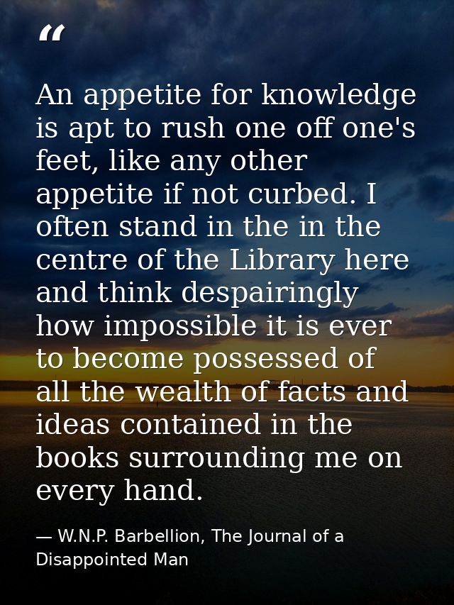 An appetite for knowledge is apt to rush one off one's feet, like any other appetite if not curbed. I often stand in the — W.N.P. Barbellion, The Journal of a Disappointed Man