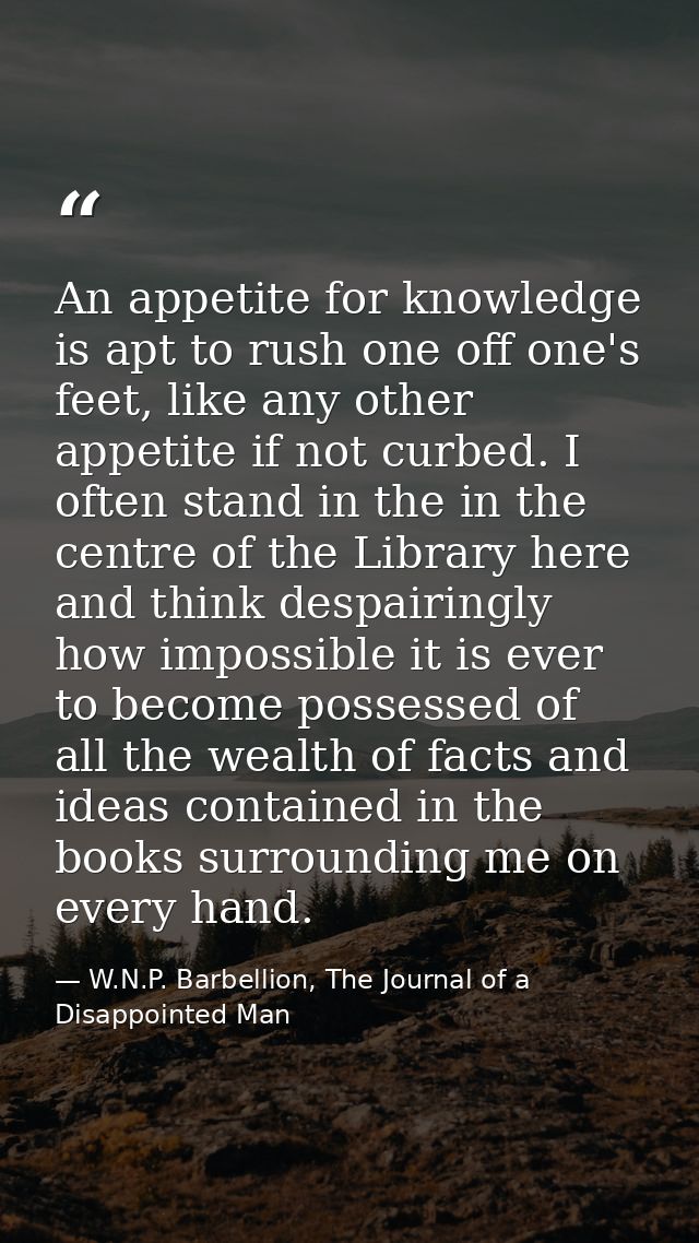 An appetite for knowledge is apt to rush one off one's feet, like any other appetite if not curbed. I often stand in the — W.N.P. Barbellion, The Journal of a Disappointed Man