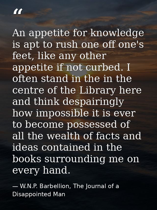 An appetite for knowledge is apt to rush one off one's feet, like any other appetite if not curbed. I often stand in the — W.N.P. Barbellion, The Journal of a Disappointed Man