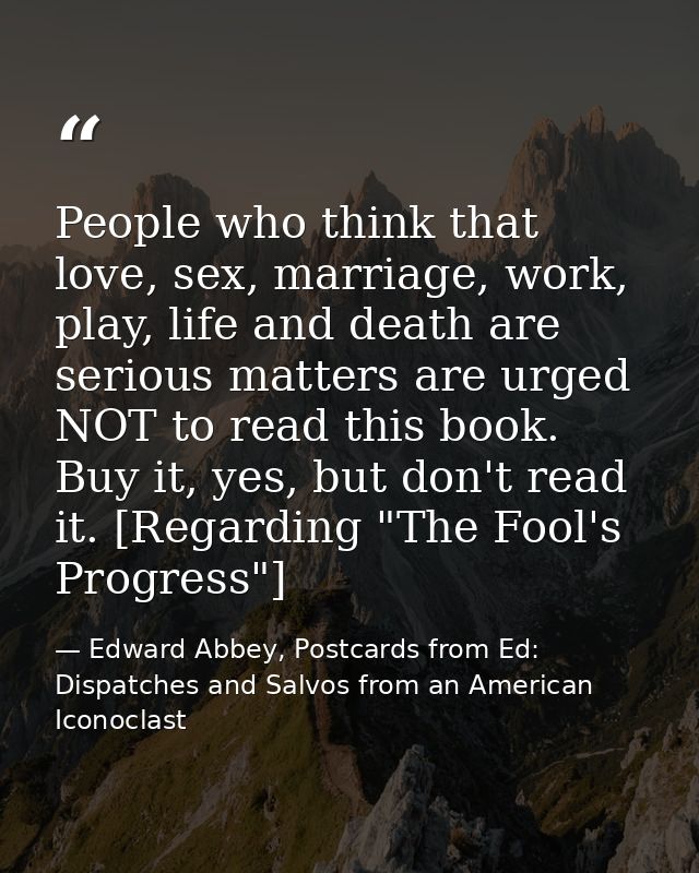 People who think that love, sex, marriage, work, play, life and death are serious matters are urged NOT to read this boo — Edward Abbey, Postcards from Ed: Dispatches and Salvos from an American Iconoclast