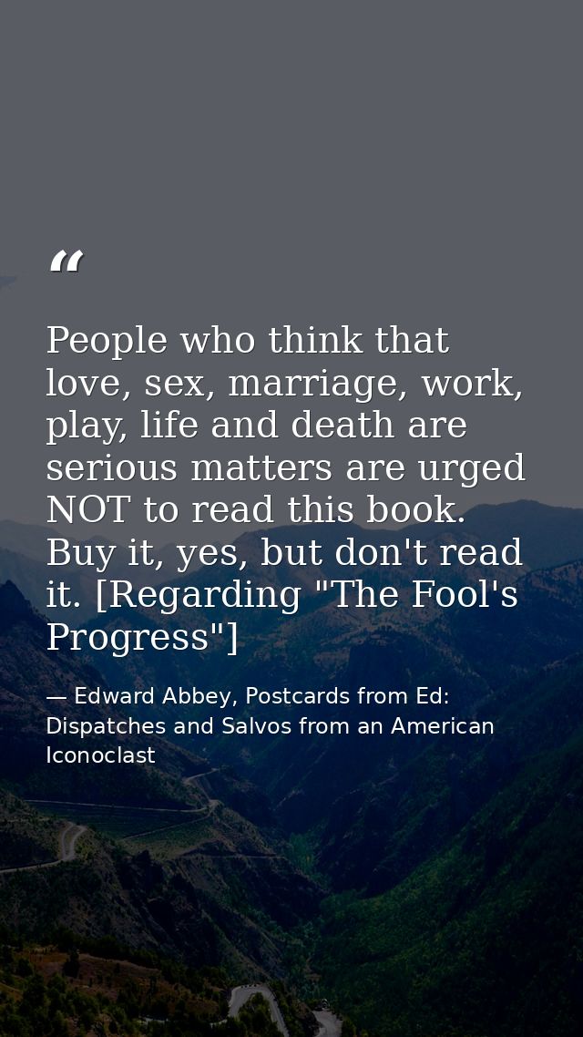 People who think that love, sex, marriage, work, play, life and death are serious matters are urged NOT to read this boo — Edward Abbey, Postcards from Ed: Dispatches and Salvos from an American Iconoclast