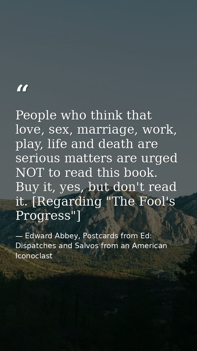 People who think that love, sex, marriage, work, play, life and death are serious matters are urged NOT to read this boo — Edward Abbey, Postcards from Ed: Dispatches and Salvos from an American Iconoclast