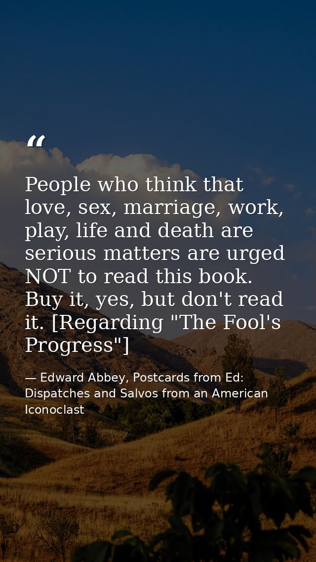 People who think that love, sex, marriage, work, play, life and death are serious matters are urged NOT to read this boo — Edward Abbey, Postcards from Ed: Dispatches and Salvos from an American Iconoclast
