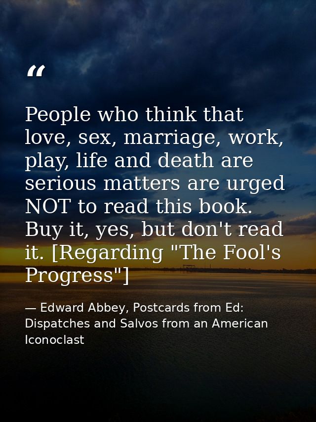 People who think that love, sex, marriage, work, play, life and death are serious matters are urged NOT to read this boo — Edward Abbey, Postcards from Ed: Dispatches and Salvos from an American Iconoclast