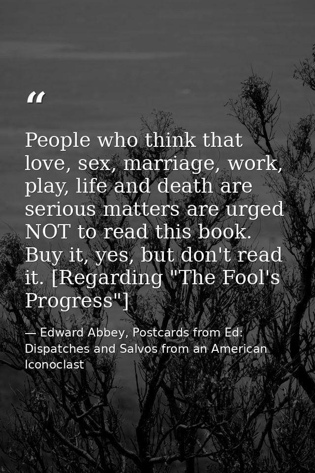 People who think that love, sex, marriage, work, play, life and death are serious matters are urged NOT to read this boo — Edward Abbey, Postcards from Ed: Dispatches and Salvos from an American Iconoclast