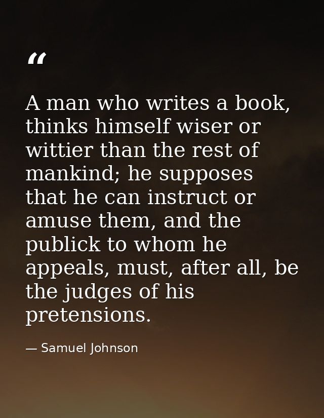 A man who writes a book, thinks himself wiser or wittier than the rest of mankind; he supposes that he can instruct or a — Samuel Johnson