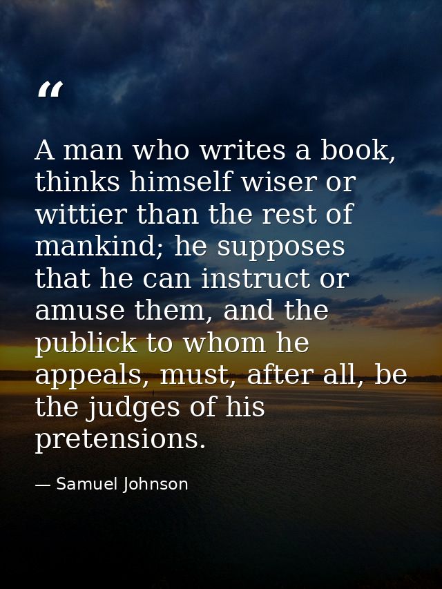 A man who writes a book, thinks himself wiser or wittier than the rest of mankind; he supposes that he can instruct or a — Samuel Johnson