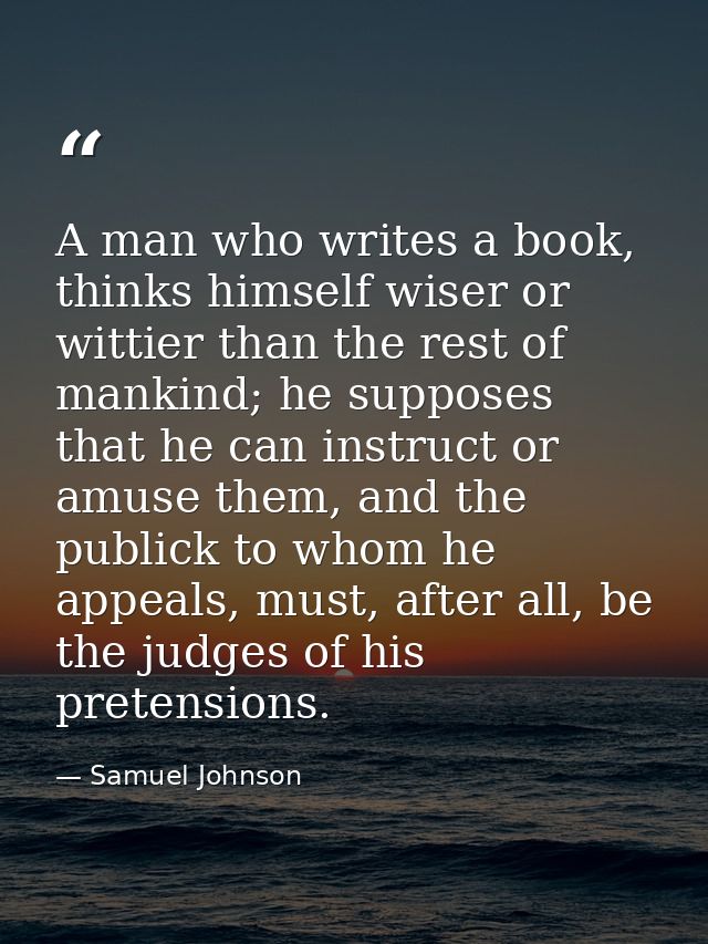 A man who writes a book, thinks himself wiser or wittier than the rest of mankind; he supposes that he can instruct or a — Samuel Johnson