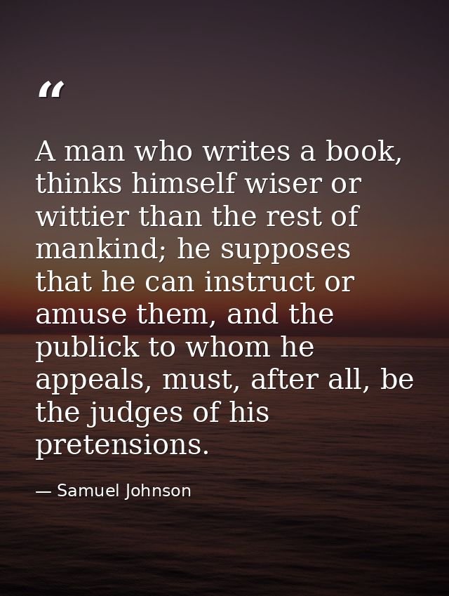 A man who writes a book, thinks himself wiser or wittier than the rest of mankind; he supposes that he can instruct or a — Samuel Johnson