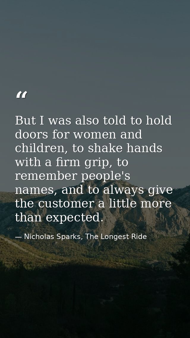 But I was also told to hold doors for women and children, to shake hands with a firm grip, to remember people's names, a — Nicholas Sparks, The Longest Ride