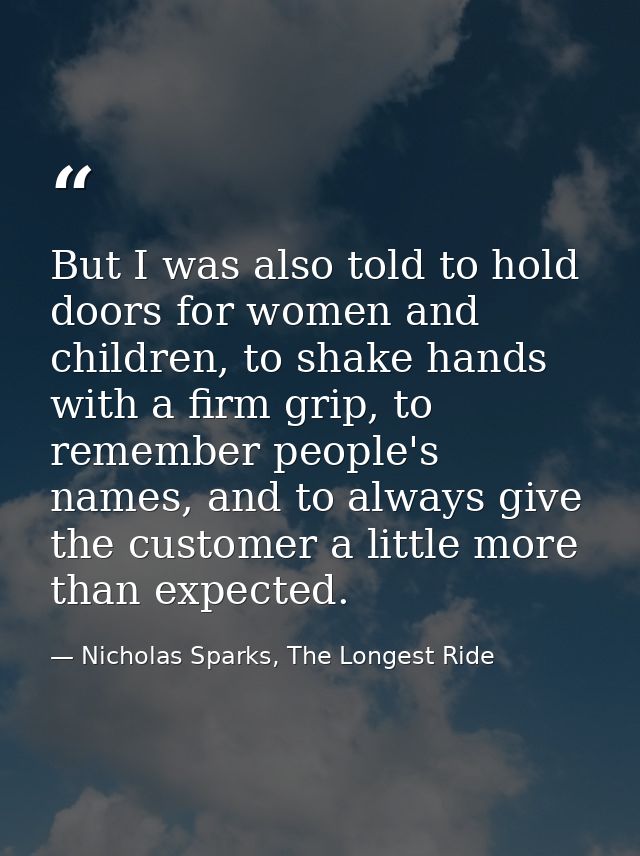 But I was also told to hold doors for women and children, to shake hands with a firm grip, to remember people's names, a — Nicholas Sparks, The Longest Ride