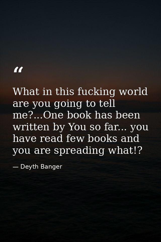 What in this fucking world are you going to tell me?...One book has been written by You so far... you have read few book — Deyth Banger