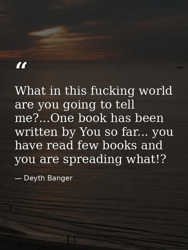 What in this fucking world are you going to tell me?...One book has been written by You so far... you have read few book — Deyth Banger