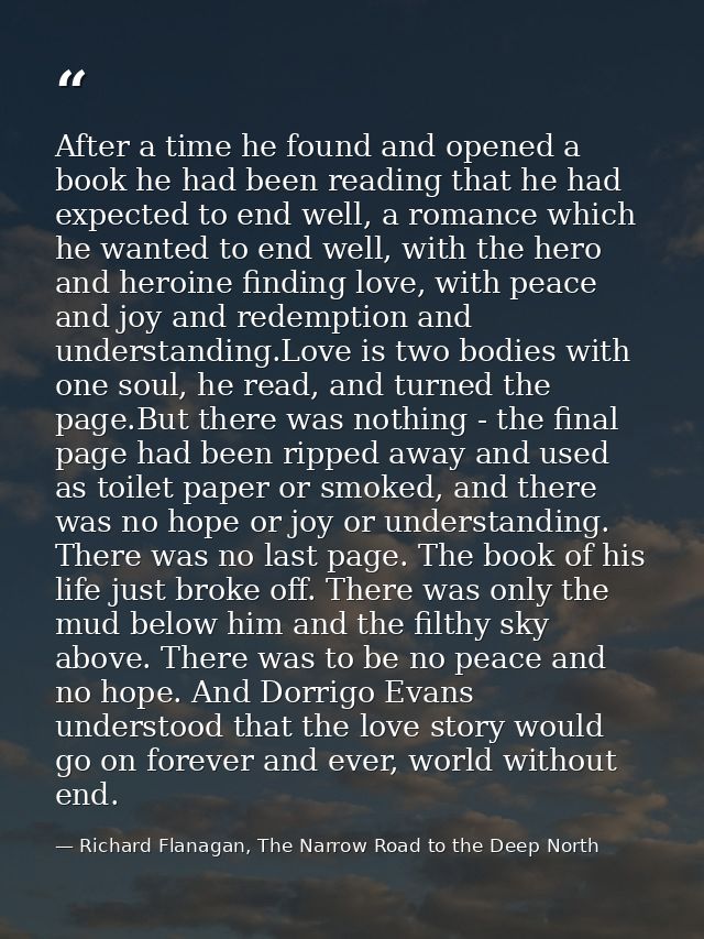 After a time he found and opened a book he had been reading that he had expected to end well, a romance which he wanted  — Richard Flanagan, The Narrow Road to the Deep North