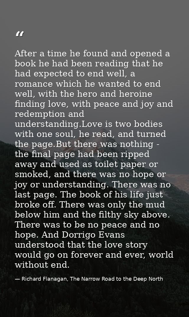 After a time he found and opened a book he had been reading that he had expected to end well, a romance which he wanted  — Richard Flanagan, The Narrow Road to the Deep North