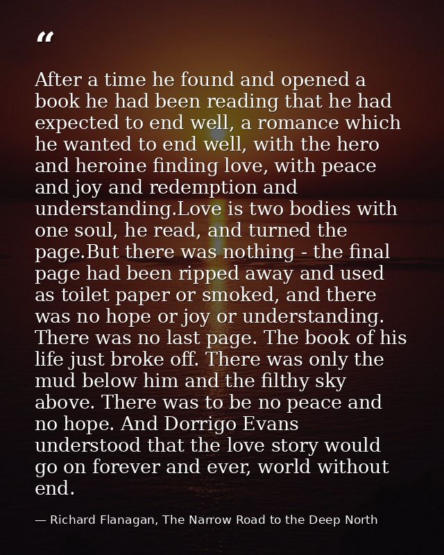 After a time he found and opened a book he had been reading that he had expected to end well, a romance which he wanted  — Richard Flanagan, The Narrow Road to the Deep North