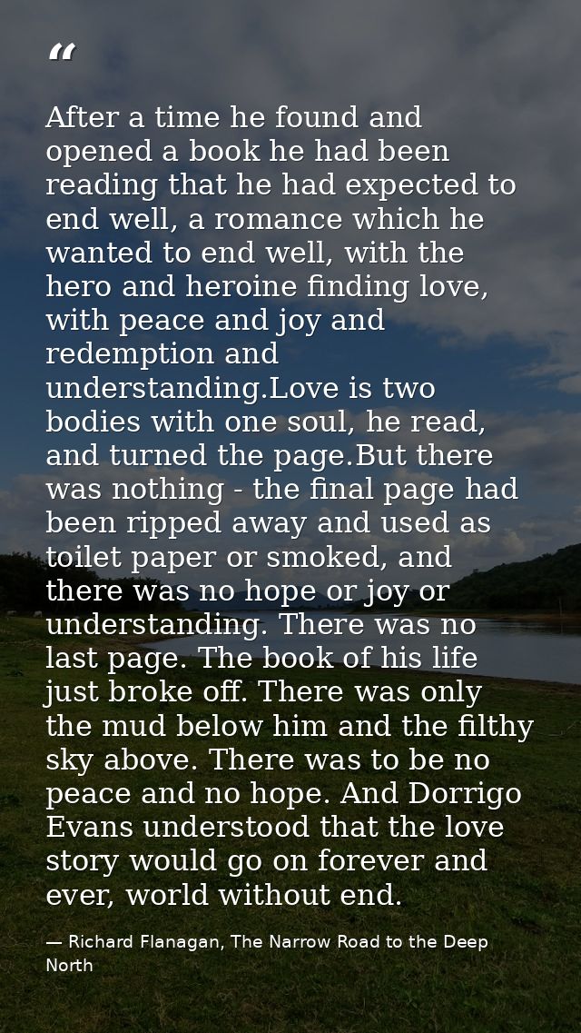 After a time he found and opened a book he had been reading that he had expected to end well, a romance which he wanted  — Richard Flanagan, The Narrow Road to the Deep North