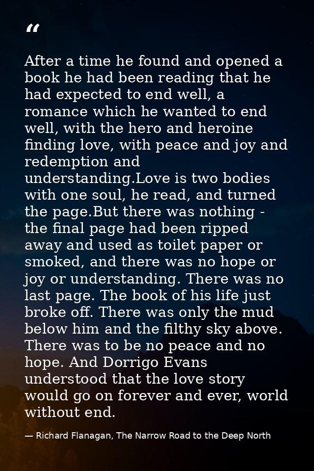 After a time he found and opened a book he had been reading that he had expected to end well, a romance which he wanted  — Richard Flanagan, The Narrow Road to the Deep North